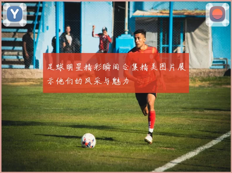 足球明星精彩瞬间合集精美图片展示他们的风采与魅力