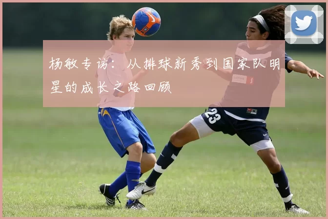 杨敏专访：从排球新秀到国家队明星的成长之路回顾