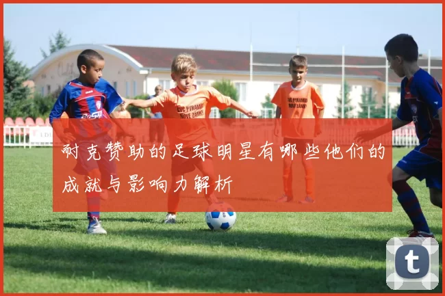 耐克赞助的足球明星有哪些他们的成就与影响力解析
