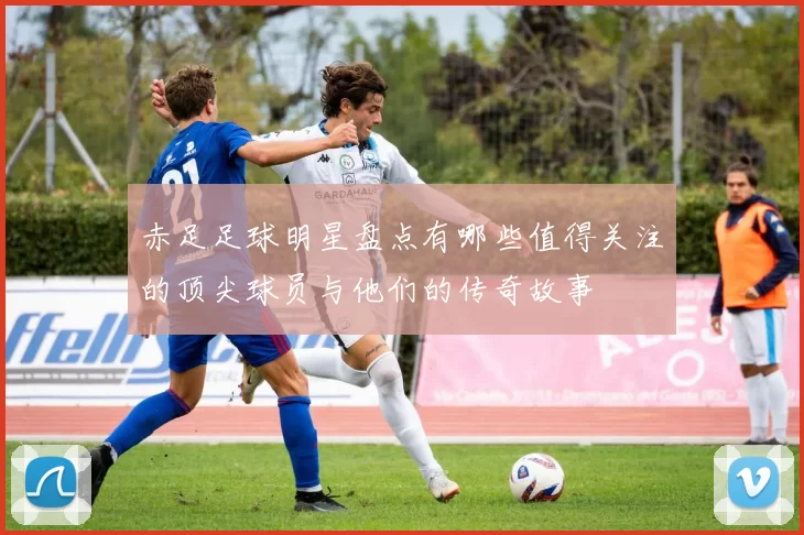 赤足足球明星盘点有哪些值得关注的顶尖球员与他们的传奇故事