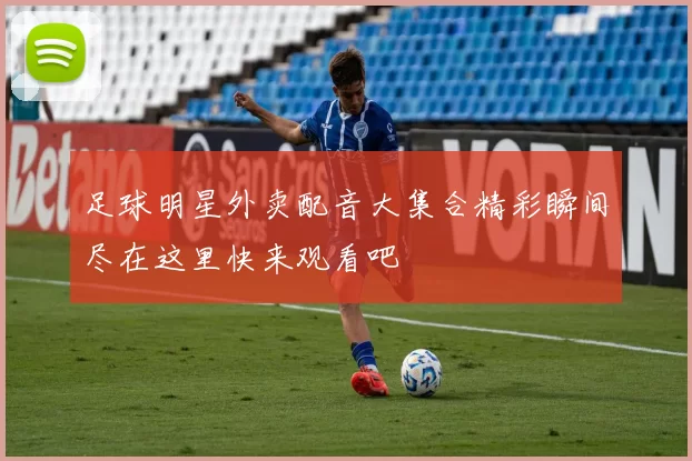 足球明星外卖配音大集合精彩瞬间尽在这里快来观看吧