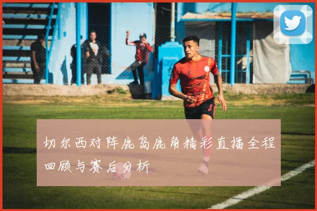 切尔西对阵鹿岛鹿角精彩直播全程回顾与赛后分析