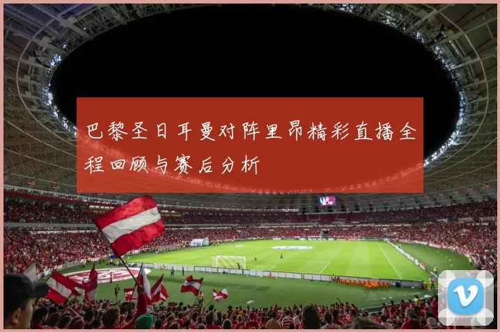 巴黎圣日耳曼对阵里昂精彩直播全程回顾与赛后分析