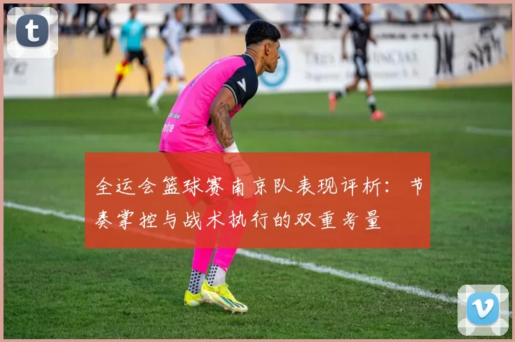 全运会篮球赛南京队表现评析：节奏掌控与战术执行的双重考量