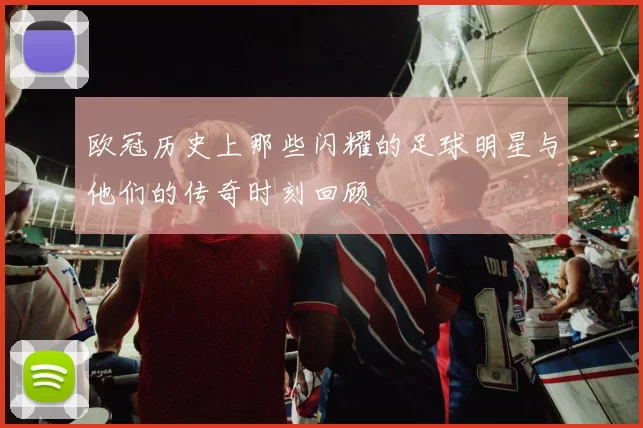 欧冠历史上那些闪耀的足球明星与他们的传奇时刻回顾